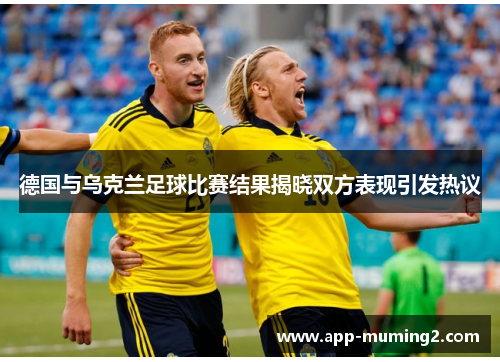 德国与乌克兰足球比赛结果揭晓双方表现引发热议