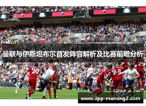 曼联与伊斯坦布尔首发阵容解析及比赛前瞻分析
